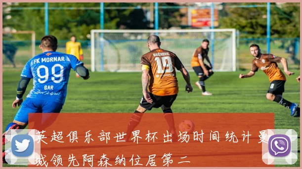 英超俱乐部世界杯出场时间统计曼城领先阿森纳位居第二