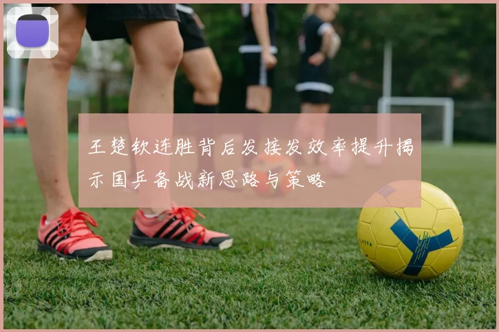 王楚钦连胜背后发接发效率提升揭示国乒备战新思路与策略