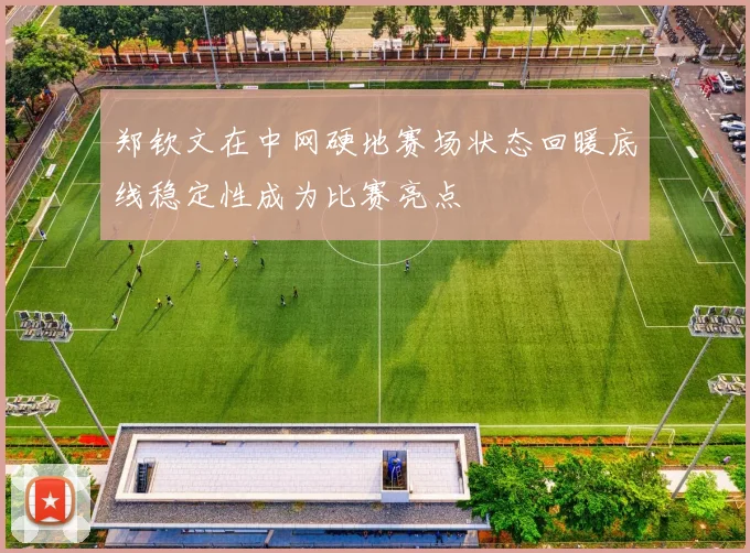 郑钦文在中网硬地赛场状态回暖底线稳定性成为比赛亮点