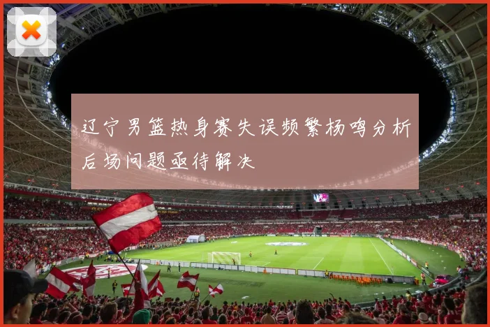 辽宁男篮热身赛失误频繁杨鸣分析后场问题亟待解决