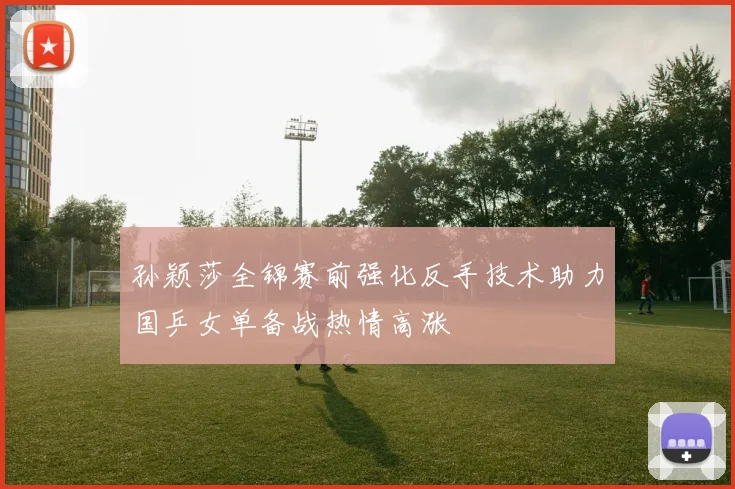 孙颖莎全锦赛前强化反手技术助力国乒女单备战热情高涨