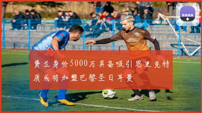 费兰身价5000万具备吸引恩里克特质或将加盟巴黎圣日耳曼