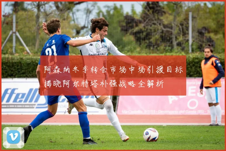 阿森纳冬季转会市场中场引援目标揭晓阿尔特塔补强战略全解析