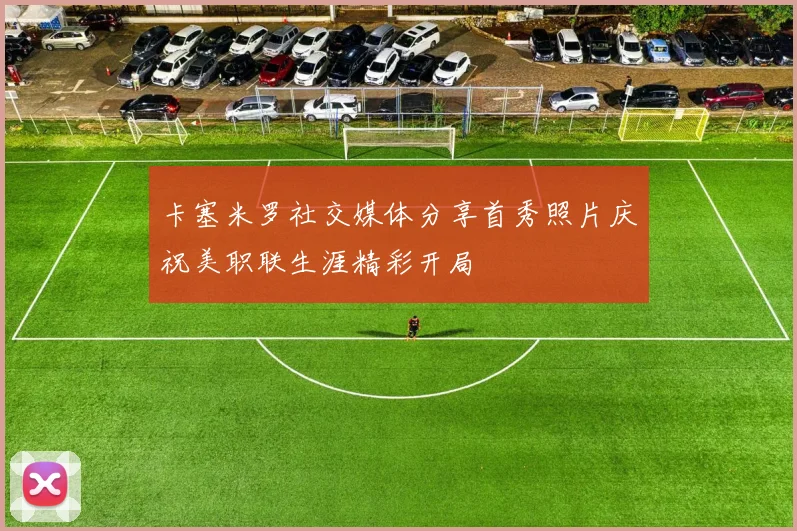 卡塞米罗社交媒体分享首秀照片庆祝美职联生涯精彩开局