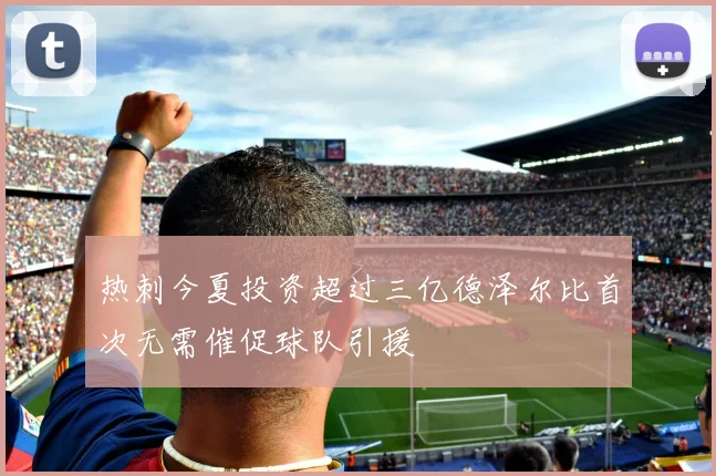 热刺今夏投资超过三亿德泽尔比首次无需催促球队引援