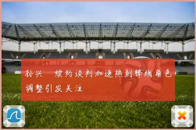 孙兴慜续约谈判加速热刺锋线角色调整引发关注