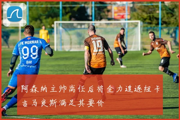 阿森纳主帅离任后将全力追逐纽卡吉马良斯满足其要价