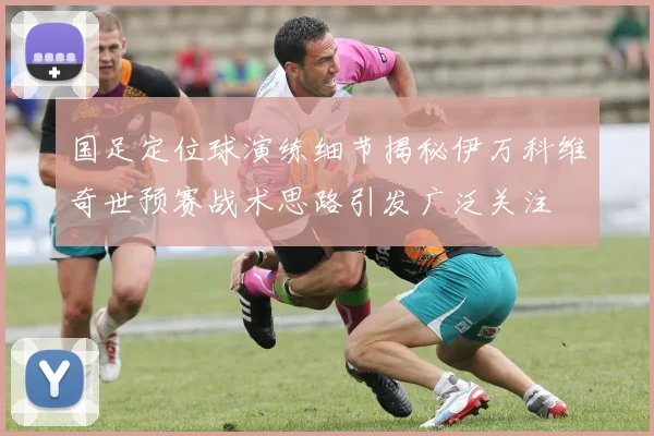 国足定位球演练细节揭秘伊万科维奇世预赛战术思路引发广泛关注